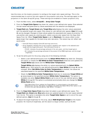 Page 42   Operation
Mirage WQ-L User Manual42
020-101372-02 Rev. 1 (10-2014)
Use this menu on the master projector to configure the target color space settings. This is the 
recommended way to control the color space for the projector and array
. The settings apply to the 
projectors in the same ArrayLOC group. These  settings are enabled on master projectors only. 
1. From the Main menu, select  ArrayLOC > Array Color Target .
2. From the  Target Color Space drop-down list, select a user-defined color space....