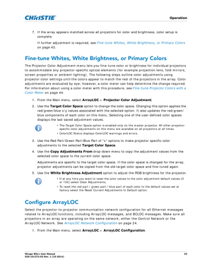 Page 43   Operation
Mirage WQ-L User Manual43
020-101372-02 Rev. 1 (10-2014)
7. If the array appears matched across all projectors for color and brightness, color setup is 
complete. 
If further adjustment is required, see  Fine-tune Whites, White Brightness, or Primary Colors  
on page 43.
Fine-tune Whites, White Brightness, or Primary Colors
The Projector Color Adjustment menu lets you fine-tune color or brightness for individual projectors 
to accommodate any projector-specific optical elem ents (for example...