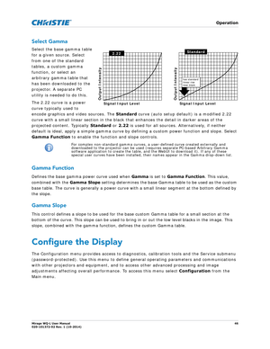 Page 46   Operation
Mirage WQ-L User Manual46
020-101372-02 Rev. 1 (10-2014)
Select Gamma
Select the base gamma table 
for a given source. Select 
from one of the standard 
tables, a custom gamma 
function, or select an 
arbitrary gamma table that 
has been downloaded to the 
projector. A separate PC 
utility is needed to do this. 
The 2.22 curve is a power 
curve typically used to 
encode graphics and video sources. The  Standard curve (auto setup default) is a modified 2.22 
curve with a small linear section...