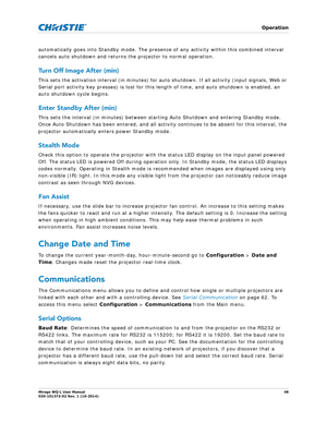 Page 48   Operation
Mirage WQ-L User Manual48
020-101372-02 Rev. 1 (10-2014)
automatically goes into Standby mode. The presence  of any activity within this combined interval 
cancels auto shutdown and returns the projector to normal operation. 
Turn Off Image After (min)
This sets the activation interval (in minutes) for auto shutdown. If all activity (input signals, Web or 
Serial port activity key presses) is lost for this  length of time, and auto shutdown is enabled, an 
auto shutdown cycle begins.
Enter...