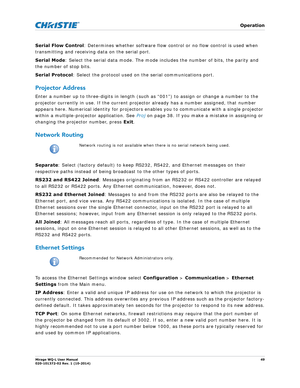 Page 49   Operation
Mirage WQ-L User Manual49
020-101372-02 Rev. 1 (10-2014)
Serial Flow Control : Determines whether software flow control or no flow control is used when 
transmitting and receiving data on the serial port. 
Serial Mode : Select the serial data mode. The mode in cludes the number of bits, the parity and 
the number of stop bits.
Serial Protocol : Select the protocol used on the serial communications port.
Projector Address
Enter a number up to three-digits in length (such as “001”) to assign...
