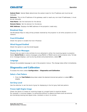 Page 50   Operation
Mirage WQ-L User Manual50
020-101372-02 Rev. 1 (10-2014)
Subnet Mask : Subnet Mask determines the subnet ma sk for the IP address and must be set 
manually. 
Gateway : This is the IP address of the gateway used  to reach any non-local IP addresses; it must 
be set manually.
Host Name : Set the hostname for the device.
Domain Name : Set the domain for the device.
MAC Address : Displays the MAC address of the projector (read-only).
Broadcast Keys
Use Broadcast Keys to relay all key presses...