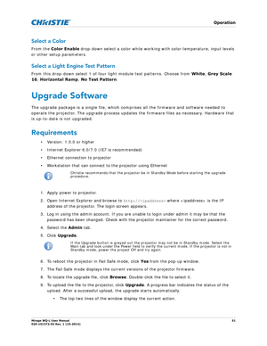 Page 51   Operation
Mirage WQ-L User Manual51
020-101372-02 Rev. 1 (10-2014)
Select a Color
From the Color Enable  drop-down select a color while working with color temperature, input levels 
or other setup parameters. 
Select a Light Engine Test Pattern
From this drop-down select 1 of four light module test patterns. Choose from  White, Grey Scale 
16 , Horizontal Ramp , No Test Pattern .
Upgrade Software
The upgrade package is a single file, which comp rises all the firmware and software needed to 
operate...