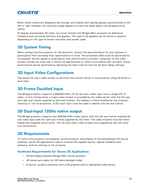 Page 53   Operation
Mirage WQ-L User Manual53
020-101372-02 Rev. 1 (10-2014)
When these frames are displayed fast enough and  viewed with special glasses synchronized to the 
left or right changes, the resulting image appe ars to have the same depth and perspective as 
reality.
To display stereoscopic 3D video, you must connect the Mirage WQ-L projector to additional 
hardware such as stereo emitters and glasses. The type of 3D glasses can be active or passive 
depending on the type of stereo controller and...