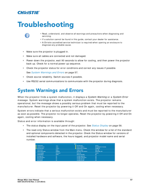 Page 57Mirage WQ-L User Manual57
020-101372-02 Rev. 1 (10-2014)
Troubleshooting
• Make sure the projector is plugged in.
• Make sure all cables are connected and not damaged.
• Power down the projector, wait 90 seconds to  allow for cooling, and then power the projector 
back up. Check for a normal power up sequence. 
• Check the projector status for error conditions and correct any issues if possible.  See  System Warnings and Errors  on page 57.
• Check source reliability. Switch sources if possible.
• Use...