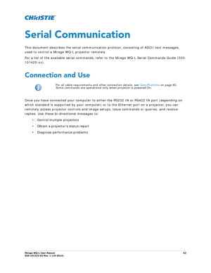 Page 62Mirage WQ-L User Manual62
020-101372-02 Rev. 1 (10-2014)
Serial Communication
This document describes the serial communication protocol, consisting of ASCII text messages, 
used to control a Mirage WQ-L projector remotely. 
For a list of the available serial commands, refer  to the Mirage WQ-L Serial Commands Guide (020-
101420-xx).
Connection and Use
Once you have connected your computer to either the RS232 IN or RS422 IN port (depending on 
which standard is supported by your computer) or to the...