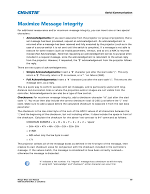 Page 69   Serial Communication
Mirage WQ-L User Manual69
020-101372-02 Rev. 1 (10-2014)
Maximize Message Integrity
For additional reassurance and/or maximum message integrity, you can insert one or two special 
characters:
•Acknowledgements:  If you want assurance from the projector (or group of projectors) that a 
set message has been processed, request an  acknowledgement. An acknowledgement is 
returned after a message has been  received and fully executed by the projector (such as in the 
case of a source...