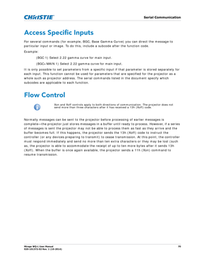 Page 70   Serial Communication
Mirage WQ-L User Manual70
020-101372-02 Rev. 1 (10-2014)
Access Specific Inputs
For several commands (for example, BGC, Base  Gamma Curve) you can direct the message to 
particular input or image. To do this, include a subcode after the function code. 
Example: 
(BGC 1) Select 2.22 gamma curve for main input.
(BGC+MAIN 1) Select 2.22 gamma curve for main input.
It is only possible to set parameters from a specific input if that parameter is stored separately for 
each input. This...