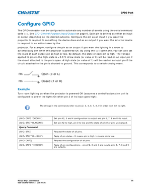 Page 74   GPIO Port
Mirage WQ-L User Manual74
020-101372-02 Rev. 1 (10-2014)
Configure GPIO
The GPIO connector can be configured to automate any number of events using the serial command 
code  GIO. See  GIO–General Purpose Input/Output  on page 6. Each pin is defined as either an input 
or output depending on the desired outcome. Co nfigure the pin as an input if you want the 
projector to respond to something the device does an d as an output if you want the external device 
to respond to an action taken by...