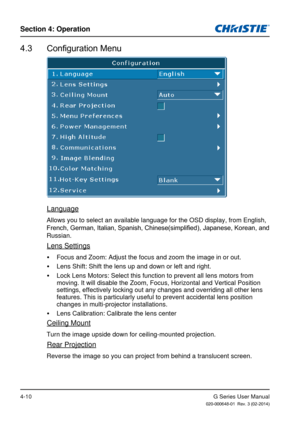 Page 39G Series User Manual020-000648-01  Rev. 3 (02-2014)
Section 4: Operation
4-10
4.3  Configuration Menu
Language
Allows you to select an available language for the OSD display, from Eng\
lish, 
French, German, Italian, Spanish, Chinese(simplified), Japanese, Korean, and 
Russian.
Lens Settings
 
y Focus and Zoom: Adjust the focus and zoom the image in or out.
 
y Lens Shift: Shift the lens up and down or left and right.
 
y Lock Lens Motors: Select this function to prevent all lens motors from 
moving. It...