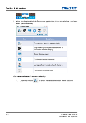 Page 61G Series User Manual020-000648-01  Rev. 3 (02-2014)
Section 4: Operation
4-32
2.  After starting the Christie Presenter application, the main window can b\
een seen (shown below).
Icon Description
Connect and search network display
Stop/start displaying desktop contents to 
connected network display
Select display region
Configure Christie Presenter
Manage all connected network displays
Disconnect all connections
Connect and search network display
1.  Click the button 
 to enter into the connection menu...