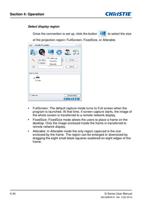 Page 63G Series User Manual020-000648-01  Rev. 3 (02-2014)
Section 4: Operation
4-34
Select display region Once the connection is set up, click the button 
 to select the size 
of the projection region: FullScreen, FixedSize, or Alterable.
 
y FullScreen: The default capture mode turns to Full screen when the 
program is launched. At that time, if screen capture starts, the image o\
f 
the whole screen is transferred to a remote network display.
 
y FixedSize: FixedSize mode allows the users to place a frame on...