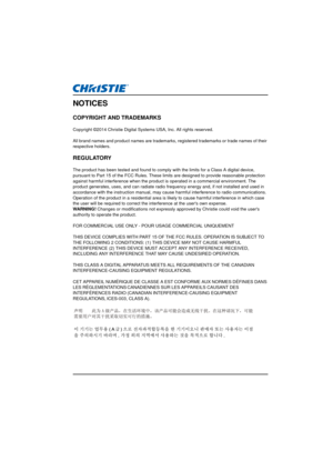 Page 3NOTICES
COPYRIGHT AND TRADEMARKS
Copyright ©2014 Christie Digital Systems USA, Inc. All rights reserved.
All brand names and product names are trademarks, re gistered trademarks or trade names of their 
respective holders.
REGULATORY
The product has been tested and found to comply wi th the limits for a Class A digital device, 
pursuant to Part 15 of the FCC Rules. These  limits are designed to provide reasonable protection 
against harmful interference when the produc t is operated in a commercial...