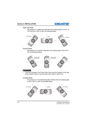 Page 23Section 3: INSTALLATION
GS Series User Manual020-000724-01 Rev. 1 (05-2014)3-5
Table Top Mode
- The projector is in table top mode when the viewing angle is from 0° to 300° to 360° as illustrated below.
Portrait Mode
- The projector is in portrait mode wh en the viewing angle is from 60° to 
120° as illustrated below. 
WARNING
•  In portrait orientation, the Portrait Side Cover must be installed on the side 
of the projector which is now the lower side. Refer to section 3.9.
Inverted Mode
- The projector...