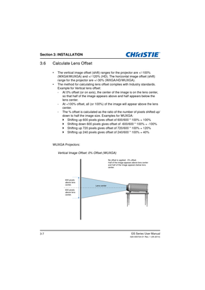 Page 25Section 3: INSTALLATION
GS Series User Manual020-000724-01 Rev. 1 (05-2014)3-7
3.6 Calculate Lens Offset
•  The vertical image offset (shift) ranges for the projector are +/-100% 
(WXGA/WUXGA) and +/- 120% (HD). The horizontal image offset (shift) 
range for the projector are +/-30% (WXGA/HD/WUXGA).
•  The method for calculating lens offset complies with Industry standards.  Example for Vertical lens offset:
- At 0% offset (or on axis), the center  of the image is on the lens center, 
so that half of the...