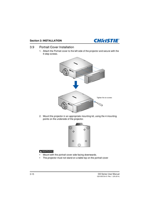 Page 33Section 3: INSTALLATION
GS Series User Manual020-000724-01 Rev. 1 (05-2014)3-15
3.9 Portrait Cover Installation
1. Attach the Portrait cover to the left side of the projector and secure with the 6 step screws.
2. Mount the projector in an appropriate mounting kit, using the 4 mounting  points on the underside of the projector.
WARNING
•  Mount with the portrait cover side facing downwards.
•  The projector must not stand on a table top on the portrait cover
Tighten the six screws 