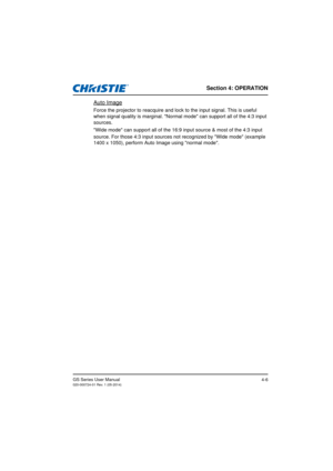 Page 40Section 4: OPERATION
GS Series User Manual020-000724-01 Rev. 1 (05-2014)4-6
Auto Image
Force the projector to reacquire and lock to the input signal. This is useful 
when signal quality is marginal. Normal mode can support all of the 4:3 input 
sources.
Wide mode can support all of the 16:9 input source & most of the 4:3 input 
source. For those 4:3 input sources not recognized by Wide mode (example  
1400 x 1050), perform Auto Image using normal mode. 