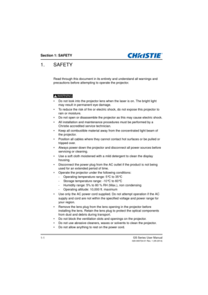 Page 7Section 1: SAFETY
GS Series User Manual020-000724-01 Rev. 1 (05-2014)1-1
1. SAFETY
Read through this document in its entirety and understand all warnings and 
precautions before attempting to operate the projector.
WARNING.
•  Do not look into the projector lens when the laser is on. The bright light  
may result in permanent eye damage.
•  To reduce the risk of fire or electric shock, do not expose this projector to  
rain or moisture.
•  Do not open or disassemble the projector as this may cause...