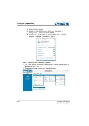 Page 65Section 4: OPERATION
GS Series User Manual020-000724-01 Rev. 1 (05-2014)4-31
Power on the Projector.
 Obtain the WiFi SSID from the OSD menu Main Menu >  
Configuration > Communications > WLAN
 Connect your PC device to the wireless SSID for the selected  
projector . Example: Christie@0111000123.
4.10.2 Install Christie Presenter software
1. Use a web browser to connect to the projectors network address (Default  
address 192.168.1.100)
2. Download and install the Christie Presenter Software 