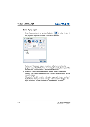 Page 69Section 4: OPERATION
GS Series User Manual020-000724-01 Rev. 1 (05-2014)4-35
Select display regionOnce the connection is set up, click the button   to select the size of 
the projection region: FullScreen, FixedSize, or Alterable.
•  FullScreen: The default  capture mode turns to Full screen when the  
program is launched. At that time,  if screen capture starts, the image of  the 
whole screen is transferred to a remote network display.
•  FixedSize: FixedSize mode allows  the users to place a frame on...