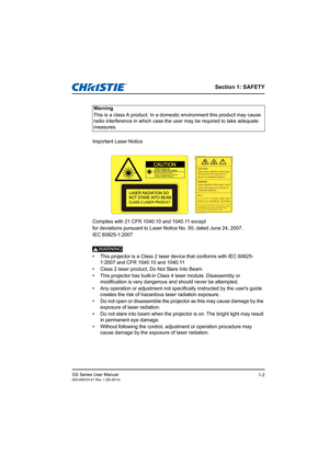 Page 8Section 1: SAFETY
GS Series User Manual020-000724-01 Rev. 1 (05-2014)1-2
Important Laser Notice
Complies with 21 CFR 1040.10 and 1040.11 except 
for deviations pursuant to Laser Notice No. 50, dated June 24, 2007.
IEC 60825-1:2007
WARNING.•  This projector is a Class 2 laser device that conforms with IEC 60825-1:2007 and CFR 1040.10 and 1040.11 
•  Class 2 laser product, Do Not Stare Into Beam
•  This projector has built-in Class 4 laser module. Disassembly or  modification is very dangerous and should...