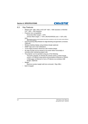 Page 87Section 6: SPECIFICATIONS
GS Series User Manual020-000724-01 Rev. 1 (05-2014)6-7
6.3 Key Features
•  WXGA 0.65 1280 x 800 or HD 0.65 1920 × 1080 resolution or WUXGA 
0.67 1920 × 1200 resolution
• Projection lens compatibility: - Horizontal offset ranges: +/-30%
- Vertical offset ranges: +/-100% (WUXGA/WXGA) and +/-120% (HD)
NOTE: Measurements are based on industry standards where offset is calculated as a ratio of the number of pixels shifted up/ down to half the image size.
•  Dual Processing Warp...