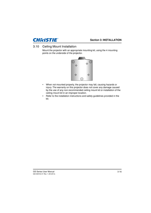 Page 34Section 3: INSTALLATION
GS Series User Manual020-000724-01 Rev. 1 (05-2014)3-16
3.10 Ceiling Mount Installation
Mount the projector with an appropriate mounting kit, using the 4 mounting 
points on the underside of the projector.
•  When not mounted properly, the projector may fall, causing hazards or  injury. The warranty on this projector does not cover any damage caused 
by the use of any non-recommended ceiling mount kit or installation of the 
ceiling mount kit in an improper location. 
•  Refer to...