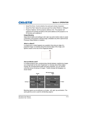 Page 46Section 4: OPERATION
GS Series User Manual020-000724-01 Rev. 1 (05-2014)4-12
•  Serial Port Echo: Control whether the serial port echoes characters.
•  Serial Port Path: Select the serial port path from either RS232 or HDBaseT.
•  Projector Address: Set the projecto r address (0-9). The projector will 
respond to IR remotes set either at the same address as the projector or to  
IR remotes set to address 0.
Image Blending
Adjust blend widths and settings to left, right, top and/or bottom sides to create...