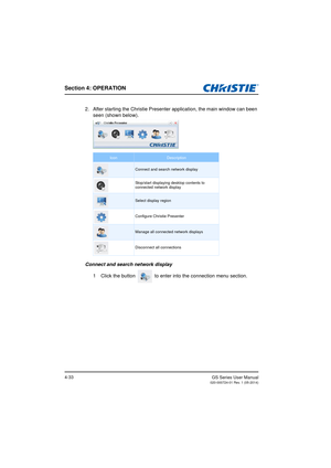 Page 67Section 4: OPERATION
GS Series User Manual020-000724-01 Rev. 1 (05-2014)4-33
2. After starting the Christie Presenter application, the main window can been seen (shown below).
Connect and search network display 1 Click the button   to enter into the connection menu section.
IconDescription
Connect and search network display
Stop/start displaying desktop contents to 
connected network display
Select display region
Configure Christie Presenter
Manage all connected network displays
Disconnect all connections 