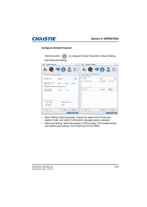 Page 70Section 4: OPERATION
GS Series User Manual020-000724-01 Rev. 1 (05-2014)4-36
Configure Christie PresenterClick the button   to configure Christie Presenter for Basic Setting  
and Advanced Setting.
•  Basic Setting: Select language, change the region size of fixed size  
capture mode, and select if noti fication message popup is allowed.
•  Advanced Setting: Select the qualit y of JPEG image, YUV sample format 
and network port setting. (The Fixed port is Port 5900) 