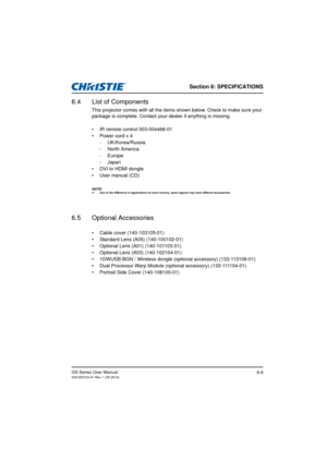 Page 88Section 6: SPECIFICATIONS
GS Series User Manual020-000724-01 Rev. 1 (05-2014)6-8
6.4 List of Components
This projector comes with all the items shown below. Check to make sure your 
package is complete. Contact your dealer if anything is missing.
•  IR remote control 003-004468-01
•  Power cord x 4- UK/Korea/Russia
- North America
- Europe
-Japan
•  DVI to HDMI dongle
•  User manual (CD)
NOTE: Due to the difference in applications for each country, some regions may have different accessories.
6.5...