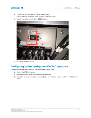 Page 234. Tighten the screw to secure the harness in place.
Ensure the wire insulation is not crimped under the screw .
5. Slide the selector switch to the  200V location. 6. Re-attach the front panel.
Configuring
 ballast settings for 400 VAC operation
Convert the voltage to 400 VAC for the lamp power supply (LPS). 1. Unplug the LPS from power.
2. Remove the front panel using a Philips screwdriver.
3. Insert the convenience outlet harness (black) wire into the second position on the terminalblock. Installation...