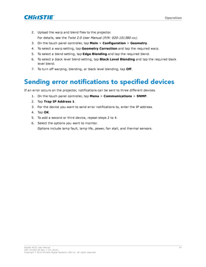 Page 472. Upload the warp and blend files to the projector.
F or details, see the  Twist2.0UserManual(P/N:020-101380-xx) .
3. On the touch panel controller, tap  Main > Configuration >  Geometry.
4. To select a warp setting, tap  Geometry Correction and tap the required warp.
5. To select a blend setting, tap  Edge Blending and tap the required blend.
6. To select a black level blend setting, tap  Black Level Blending and tap the required black
level blend.
7. To turn off warping, blending, or black level...