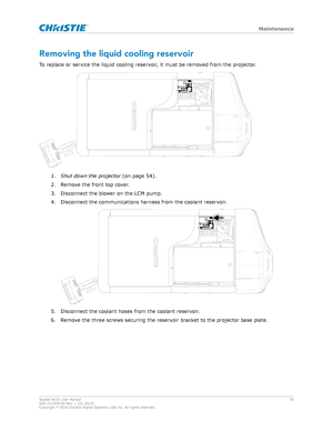 Page 56Removing the liquid cooling reservoir
T o replace or service the liquid cooling reservoir, it must be removed from the projector. 1.
Shutdowntheprojector  (on page 
 54).
2. Remove the front top cover.
3. Disconnect the blower on the LCM pump.
4. Disconnect the communications harness from the coolant reservoir. 5. Disconnect the coolant hoses from the coolant reservoir.
6.

Remove the three screws securing the reservoir bracket to the projector base plate. Maintenance
Roadie 4K35 User Manual
56...