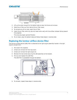 Page 582. Lift up the cover enough for the bottom tabs to clear the frame and remove.
3. Slide the air filter out from behind the air filter cover.
4. To remove any dirt or dust, wash the air filter.
5. Insert the air filter when dry (do not install when wet) with the airflow indicator facing toward the projector.
This ensures proper particle filtration.
6. To re-install, align the bottom tabs and follow these steps in reverse order.
Replacing the laminar airflow device filter The laminar airflow device (LAD)...