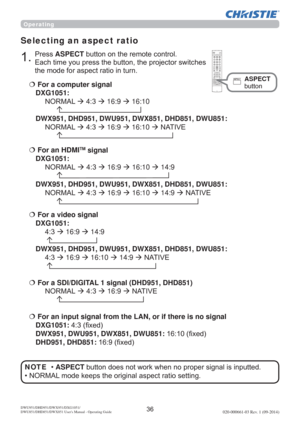 Page 38DWU951/DHD951/DWX951/DXG1051/ 
DWU851/DHD851/DWX851 Users Manual - Operating Guide020-000661-03 Rev. 1 (09-2014)
Selecting an aspect ratio
€  For a computer signal 
DXG1051:
 1250$/ÆÆ16:9Æ16:10
 

DWX951, DHD951, DWU951, DWX851, DHD851, DWU851: 
 1250$/ÆÆ16:9Æ16:10Æ1$7,9(
 
€For a video signal 
DXG1051:
Æ16:9Æ14:9


DWX951, DHD951, DWU951, DWX851, DHD851, DWU851: 
Æ16:9Æ16:10Æ14:9Æ1$7,9(

€  For an input signal from the LAN, or...