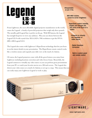 Page 1Ultraportable
at just 3 lbs.
800 ANSI lumens
corner-to-corner brightness
HyperZoom control instantly
targets and enlarges the
fine print at the touch of a
button
Connects to virtually
any computer or 
video source
Digital Keystone
Correction 
Built-in control panel
and remote control
www.lightware.com
From Lightware, the most affordable digital projector manufacturer in the world, 
comes the Legend:  a family of powerful projectors that weigh only three-pounds.  
The metallic gold Legend line is perfect...