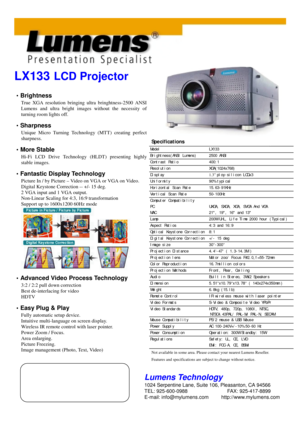 Page 1LX133 LCD Projector
•
•• 
• Brightness
True XGA resolution bringing ultra bringhtness-2500 ANSI 
Lumens and ultra bright images without the necessity of
turning room lights off.
•
•• 
• Sharpness
Unique Micro Turning Technology (MTT) creating perfect 
sharpness.
•
•• 
• More Stable
Hi-Fi LCD Drive Technology (HLDT) presenting highly 
stable images.
•
•• 
• Fantastic Display Technology
Picture In / by Picture – Video on VGA or VGA on Video. 
Digital Keystone Correction -- +/- 15 deg.
2 VGA input and 1 VGA...