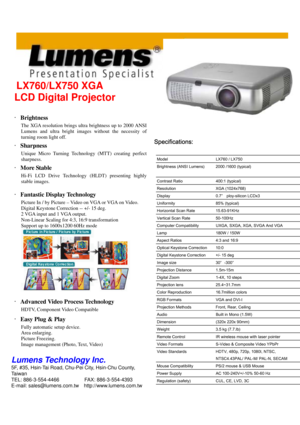 Page 1 
 
LX760/LX750 XGA 
Specifications: 
LCD Digital Projector 
 
‧Brightness 
 The XGA resolution brings ultra brightness up to 2000 ANSI 
Lumens and ultra bright images without the necessity of 
turning room light off.  
‧Sharpness 
 Unique Micro Turning Technology (MTT) creating perfect 
sharpness.  
‧More Stable 
 Hi-Fi LCD Drive Technology (HLDT) presenting highly 
stable images.  
‧Fantastic Display Technology 
 Picture In / by Picture – Video on VGA or VGA on Video. 
Digital Keystone Correction --...