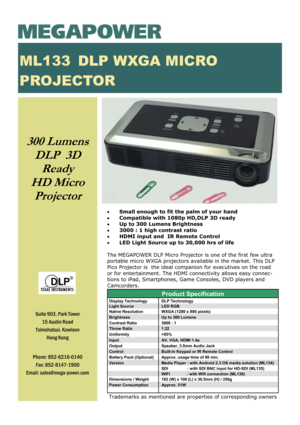 Page 1300 Lumens    
DLP  3D 
Ready 
HD Micro 
Projector 
 
• Small enough to fit the palm of your hand 
• Compatible with 1080p HD,DLP 3D ready 
• Up to 300 Lumens Brightness 
• 3000 : 1 high contrast ratio 
• HDMI input and  IR Remote Control 
• LED Light Source up to 30,000 hrs of life 
 
The MEGAPOWER DLP Micro Projector is one of the first few ultra 
portable micro WXGA projectors available in the market. This DLP 
Pico Projector is  the ideal companion for executives on the road 
or for entertainment....