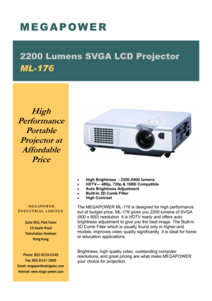 Page 1• High Brightness  - 2200 ANSI lumens 
• HDTV— 480p, 720p & 1080i Compatible 
• Auto Brightness Adjustment 
• Built-in 3D Comb Filter 
• High Contrast     
 
The MEGAPOWER ML-176 is designed for high performance 
but at budget price. ML-176 gives you 2200 lumens of SVGA 
(800 x 600) resolution. It is HDTV ready and offers auto 
brightness adjustment to give you the best image. The Built-in 
3D Comb Filter which is usually found only in higher-end 
models, improves video quality significantly. It is ideal...