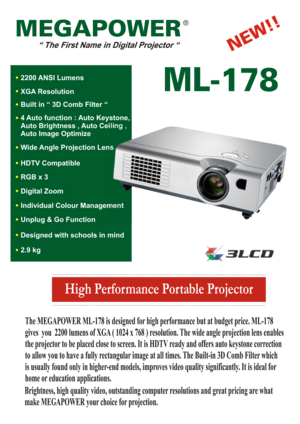 Page 1High Performance Portable Projector
MEGAPOWER
ML-178
The MEGAPOWER ML-178 is designed for high performance but at budget price. ML-178
gives  you  2200 lumens of XGA ( 1024 x 768 ) resolution. The wide angle projection lens enables
the projector to be placed close to screen. It is HDTV ready and offers auto keystone correction
to allow you to have a fully rectangular image at all times. The Built-in 3D Comb Filter which
is usually found only in higher-end models, improves video quality significantly. It...