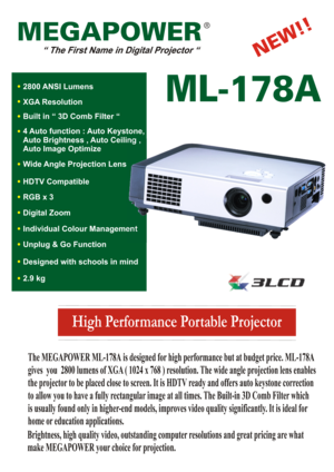 Page 1High Performance Portable Projector
MEGAPOWER
ML-178A
The MEGAPOWER ML-178A is designed for high performance but at budget price. ML-178A
gives  you  2800 lumens of XGA ( 1024 x 768 ) resolution. The wide angle projection lens enables
the projector to be placed close to screen. It is HDTV ready and offers auto keystone correction
to allow you to have a fully rectangular image at all times. The Built-in 3D Comb Filter which
is usually found only in higher-end models, improves video quality significantly....