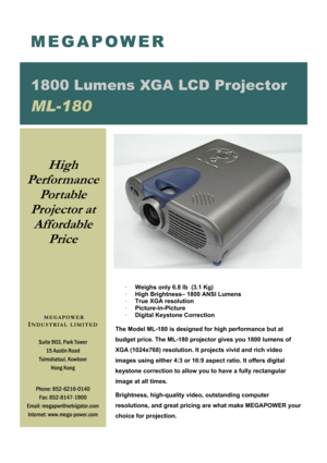 Page 1 
 
· Weighs only 6.8 lb  (3.1 Kg) 
·  High Brightness– 1800 ANSI Lumens 
·  True XGA resolution 
·  Picture-in-Picture   
·  Digital Keystone Correction 
 
The Model ML-180 is designed for high performance but at 
budget price. The ML-180 projector gives you 1800 lumens of 
XGA (1024x768) resolution. It projects vivid and rich video 
images using either 4:3 or 16:9 aspect ratio. It offers digital 
keystone correction to allow you to have a fully rectangular 
image at all times.  
Brightness,...