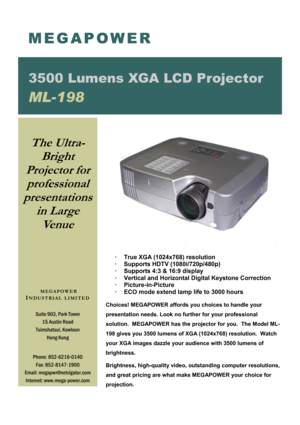 Page 1·     True XGA (1024x768) resolution 
·     Supports HDTV (1080i/720p/480p) 
·     Supports 4:3 & 16:9 display 
·     Vertical and Horizontal Digital Keystone Correction 
·       Picture-in-Picture 
·     ECO mode extend lamp life to 3000 hours
 
 
Choices! MEGAPOWER affords you choices to handle your     
presentation needs. Look no further for your professional          
solution.  MEGAPOWER has the projector for you.  The Model ML-
198 gives you 3500 lumens of XGA (1024x768) resolution.  Watch 
your...