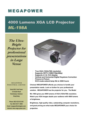 Page 1·     True XGA (1024x768) resolution 
·     Supports HDTV (1080i/720p/480p) 
·     Supports 4:3 & 16:9 display 
·     Vertical and Horizontal Digital Keystone Correction 
·       Picture-in-Picture 
·     ECO mode extend lamp life to 3000 hours
 
 
Choices! MEGAPOWER affords you choices to handle your     
presentation needs. Look no further for your professional          
solution.  MEGAPOWER has the projector for you.  The Model  
ML-198A gives you 4000 lumens of XGA (1024x768) resolution.  
Watch your...