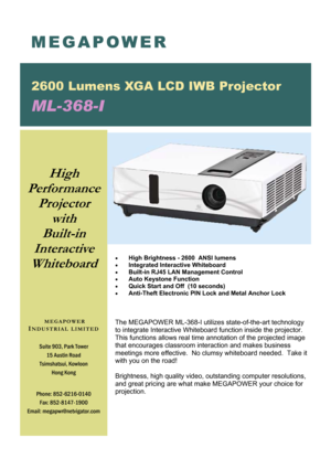 Page 1 MEGAPOWER 
2600 Lumens XGA LCD IWB Projector 
ML-368-I 
Suite 903, Park Tower 
15 Austin Road 
Tsimshatsui, Kowloon 
Hong Kong 
Phone: 852-6216-0140 
Fax: 852-8147-1900 
Email: megapwr@netvigator.com 
 MEGAPOWER 
I
NDUSTRIAL LIMITED 
High 
Performance  
Projector 
with 
Built-in  
Interactive 
Whiteboard 
• High Brightness - 2600  ANSI lumens 
• Integrated Interactive Whiteboard 
• Built-in RJ45 LAN Management Control 
• Auto Keystone Function 
• Quick Start and Off  (10 seconds) 
• Anti-Theft...
