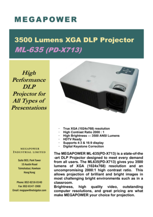 Page 1 
·  True XGA (1024x768) resolution 
·  High Contrast Ratio 2000 : 1 
·  High Brightness — 3500 ANSI Lumens 
· HDTV Ready 
·  Supports 4:3 & 16:9 display 
·  Digital Keystone Correction 
 
The MEGAPOWER ML-635(PD-X713) is a state-of-the
-art DLP Projector designed to meet every demand 
from all users. The ML635(PD-X713) gives you 3500 
lumens  of  XGA  (1024x768)  resolution  and  an 
uncompromising 2000:1 high contrast ratio.  This 
allows projection of brilliant and bright images in 
most challenging...