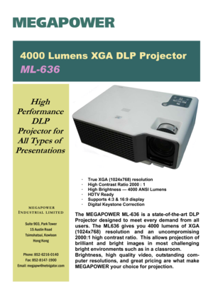 Page 1 
·  True XGA (1024x768) resolution 
·  High Contrast Ratio 2000 : 1 
·  High Brightness — 4000 ANSI Lumens 
· HDTV Ready 
·  Supports 4:3 & 16:9 display 
·  Digital Keystone Correction 
 
The MEGAPOWER ML-636 is a state-of-the-art DLP 
Projector designed to meet every demand from all 
users. The ML636 gives you 4000 lumens of XGA 
(1024x768)  resolution  and  an  uncompromising 
2000:1 high contrast ratio.  This allows projection of 
brilliant  and  bright  images  in  most  challenging 
bright...