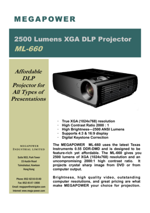 Page 1·  True XGA (1024x768) resolution 
·  High Contrast Ratio 2000 : 1 
· High Brightness—2500 ANSI Lumens 
·  Supports 4:3 & 16:9 display 
· Digital Keystone Correction 
 
The MEGAPOWER  ML-660 uses the latest Texas 
Instruments 0.55 DDR-DMD and is designed to be 
feature-rich  yet  affordable.  The  ML-660  gives  you 
2500 lumens of XGA  (1024x768) resolution and an 
uncompromising  2000:1  high   contrast  ratio.   It 
projects  crystal  sharp  image  from  DVD  or  from 
computer output.  
 
Brightness,...